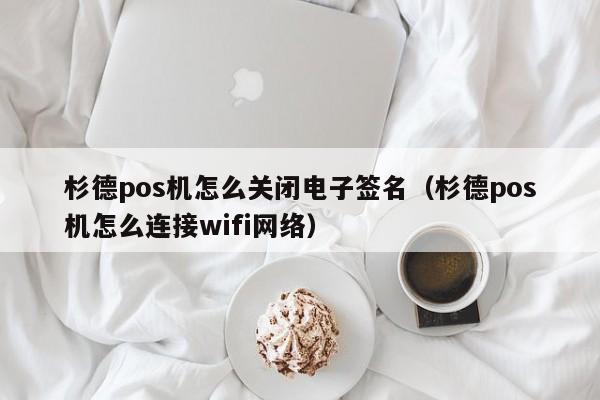 杉德pos机怎么关闭电子签名（杉德pos机怎么连接wifi网络）