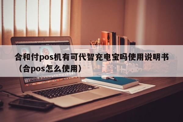 合和付pos机有可代智充电宝吗使用说明书（合pos怎么使用）