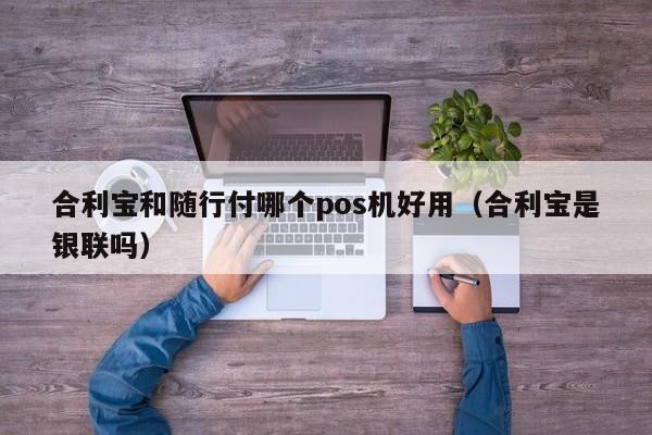 合利宝和随行付哪个pos机好用（合利宝是银联吗）