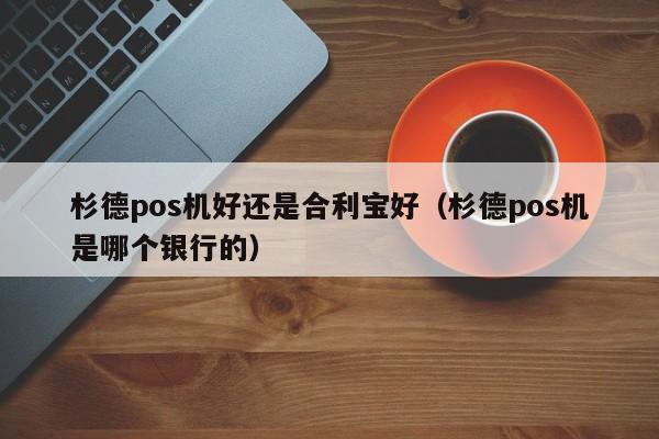 杉德pos机好还是合利宝好（杉德pos机是哪个银行的）