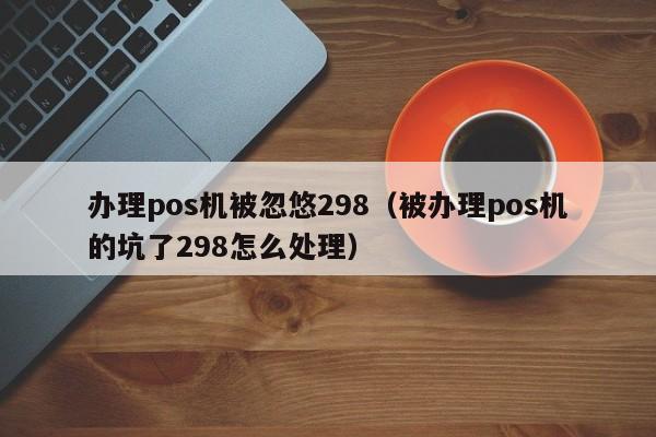 办理pos机被忽悠298（被办理pos机的坑了298怎么处理）