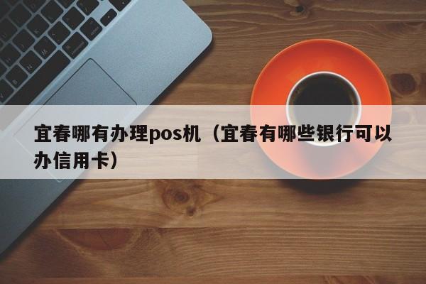 宜春哪有办理pos机（宜春有哪些银行可以办信用卡）