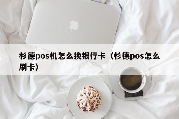 杉德pos机怎么换银行卡（杉德pos怎么刷卡）