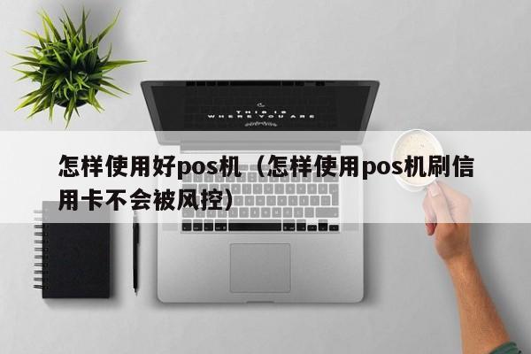 怎样使用好pos机（怎样使用pos机刷信用卡不会被风控）