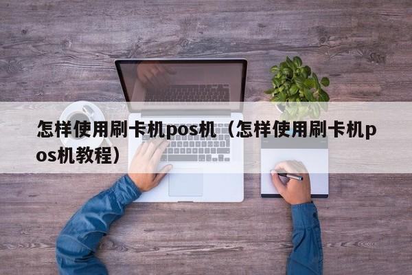 怎样使用刷卡机pos机（怎样使用刷卡机pos机教程）