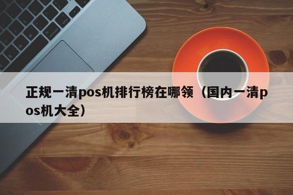 正规一清pos机排行榜在哪领（国内一清pos机大全）