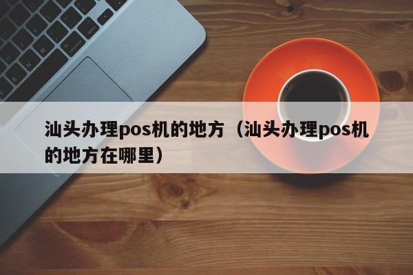 汕头办理pos机的地方（汕头办理pos机的地方在哪里）