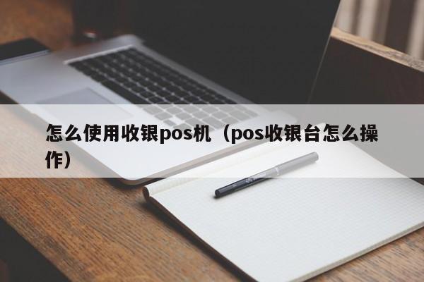 怎么使用收银pos机（pos收银台怎么操作）