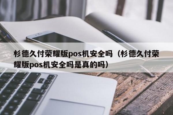 杉德久付荣耀版pos机安全吗（杉德久付荣耀版pos机安全吗是真的吗）