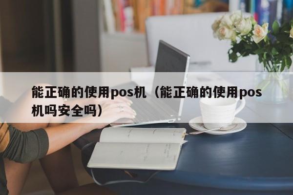 能正确的使用pos机（能正确的使用pos机吗安全吗）