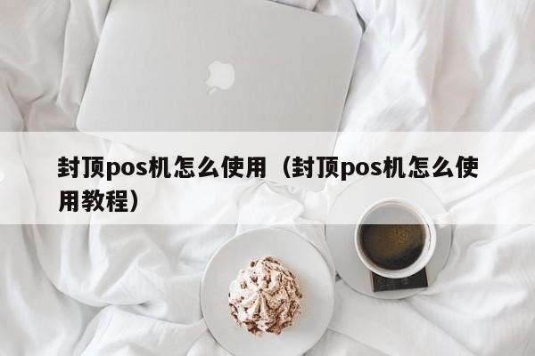 封顶pos机怎么使用（封顶pos机怎么使用教程）