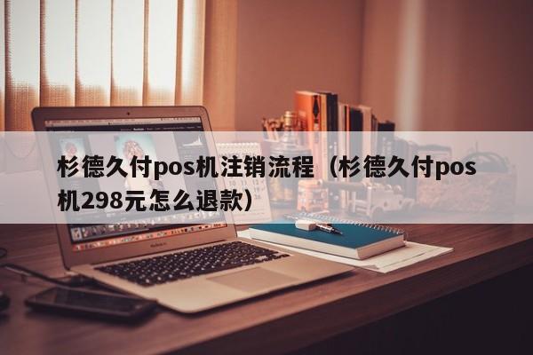 杉德久付pos机注销流程（杉德久付pos机298元怎么退款）