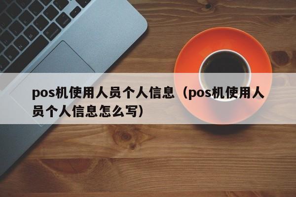 pos机使用人员个人信息（pos机使用人员个人信息怎么写）