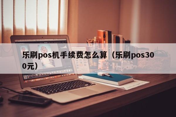 乐刷pos机手续费怎么算（乐刷pos300元）