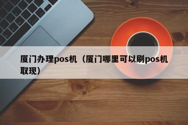 厦门办理pos机（厦门哪里可以刷pos机取现）