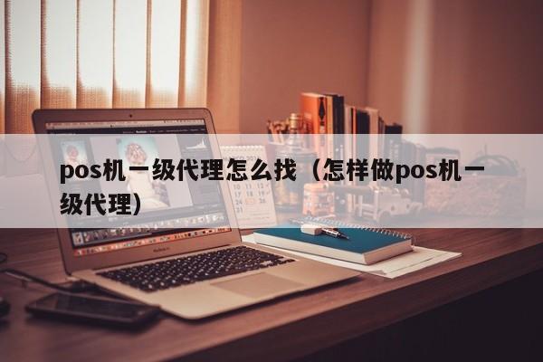 pos机一级代理怎么找（怎样做pos机一级代理）