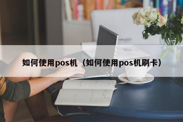 如何使用pos机（如何使用pos机刷卡）