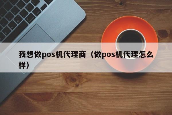 我想做pos机代理商（做pos机代理怎么样）