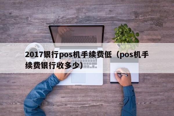 2017银行pos机手续费低（pos机手续费银行收多少）