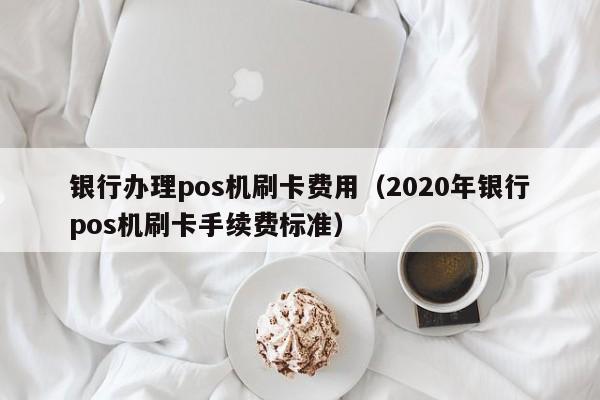 银行办理pos机刷卡费用（2020年银行pos机刷卡手续费标准）