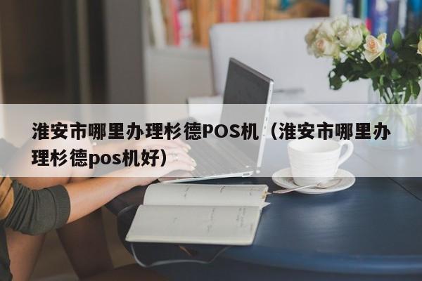 淮安市哪里办理杉德POS机（淮安市哪里办理杉德pos机好）