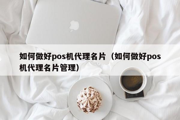 如何做好pos机代理名片（如何做好pos机代理名片管理）