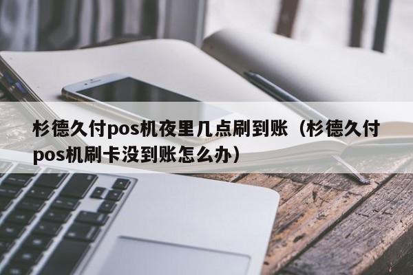 杉德久付pos机夜里几点刷到账（杉德久付pos机刷卡没到账怎么办）