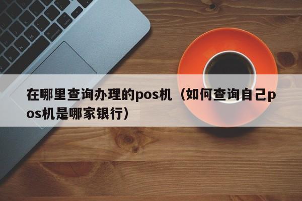 在哪里查询办理的pos机（如何查询自己pos机是哪家银行）