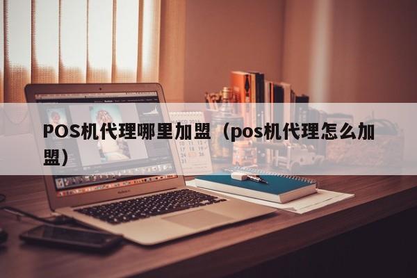 POS机代理哪里加盟（pos机代理怎么加盟）