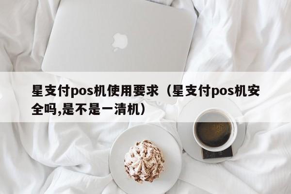 星支付pos机使用要求（星支付pos机安全吗,是不是一清机）