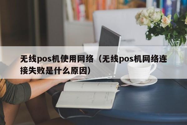 无线pos机使用网络（无线pos机网络连接失败是什么原因）