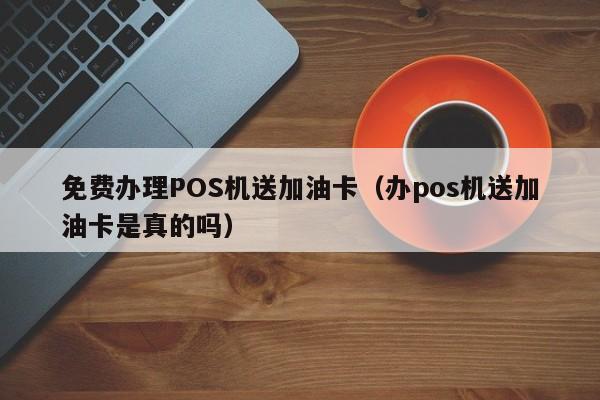 免费办理POS机送加油卡（办pos机送加油卡是真的吗）