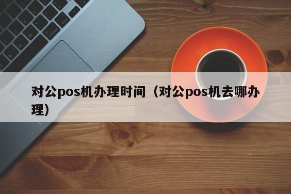 对公pos机办理时间（对公pos机去哪办理）