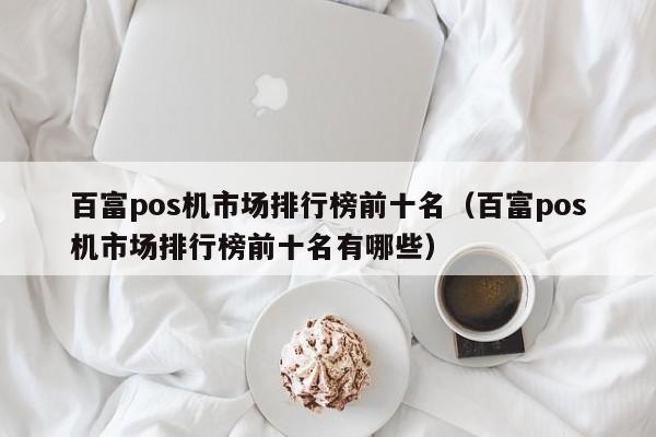 百富pos机市场排行榜前十名（百富pos机市场排行榜前十名有哪些）