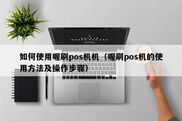 如何使用喔刷pos机机（喔刷pos机的使用方法及操作步骤）