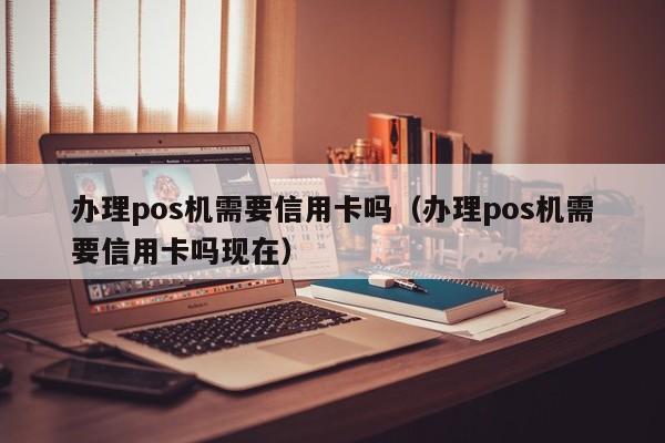 办理pos机需要信用卡吗（办理pos机需要信用卡吗现在）