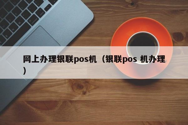 网上办理银联pos机（银联pos 机办理）