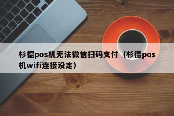 杉德pos机无法微信扫码支付（杉德pos机wifi连接设定）