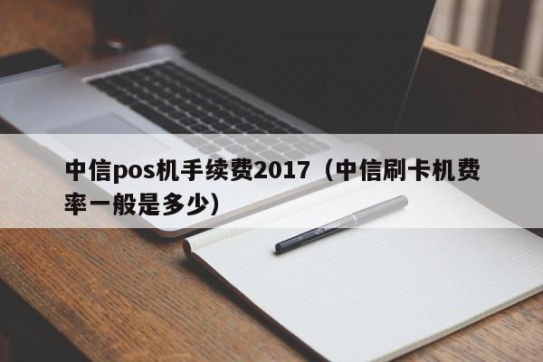 中信pos机手续费2017（中信刷卡机费率一般是多少）