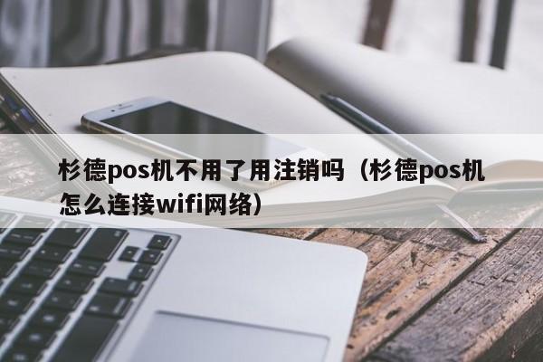 杉德pos机不用了用注销吗（杉德pos机怎么连接wifi网络）