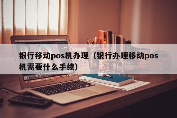 银行移动pos机办理（银行办理移动pos机需要什么手续）