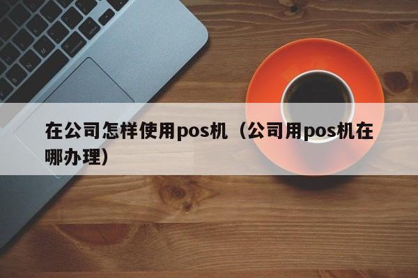 在公司怎样使用pos机（公司用pos机在哪办理）