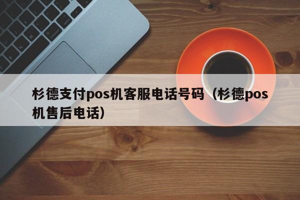 杉德支付pos机客服电话号码（杉德pos机售后电话）