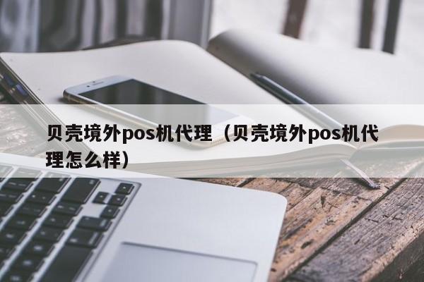 贝壳境外pos机代理（贝壳境外pos机代理怎么样）