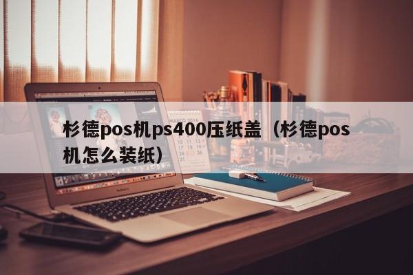 杉德pos机ps400压纸盖（杉德pos机怎么装纸）