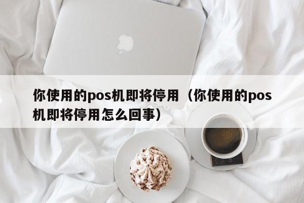 你使用的pos机即将停用（你使用的pos机即将停用怎么回事）