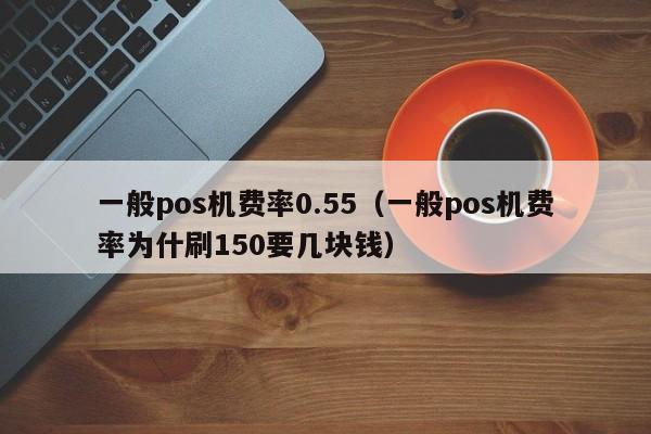 一般pos机费率0.55（一般pos机费率为什刷150要几块钱）