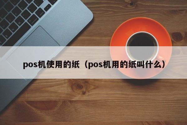 pos机使用的纸（pos机用的纸叫什么）