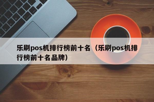 乐刷pos机排行榜前十名（乐刷pos机排行榜前十名品牌）