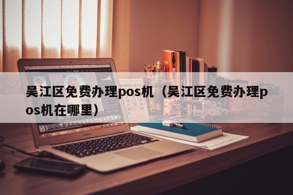 吴江区免费办理pos机（吴江区免费办理pos机在哪里）